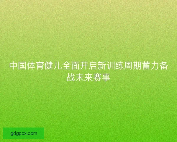 中国体育健儿全面开启新训练周期蓄力备战未来赛事