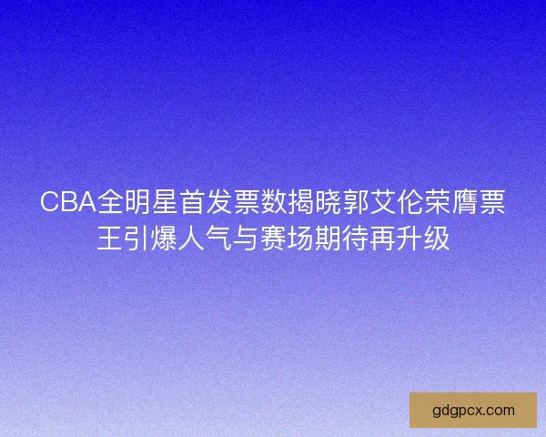 CBA全明星首发票数揭晓郭艾伦荣膺票王引爆人气与赛场期待再升级